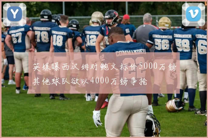 英媒曝西汉姆对鲍文标价5000万镑其他球队欲以4000万镑争抢