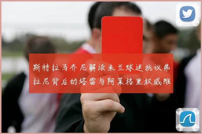 斯特拉马乔尼解读米兰球迷抗议弗拉尼背后的塔雷与阿莱格里权威维护