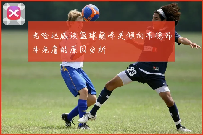 老哈达威谈篮球巅峰更倾向韦德而非老詹的原因分析