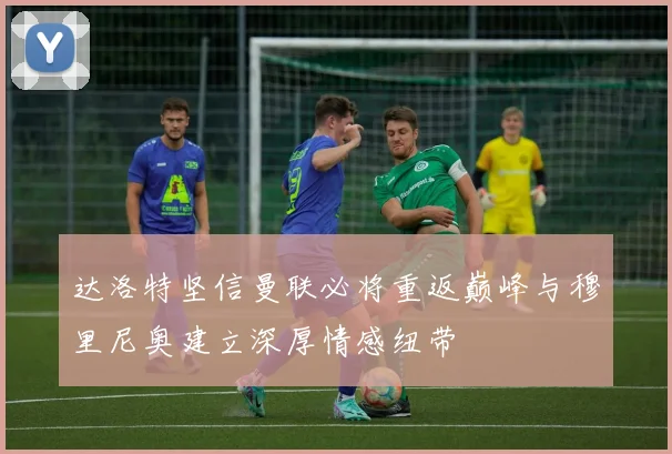 达洛特坚信曼联必将重返巅峰与穆里尼奥建立深厚情感纽带