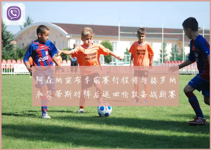 阿森纳宣布季前赛行程将与赫罗纳和贝蒂斯对阵后返回伦敦备战新赛季