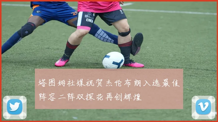 塔图姆社媒祝贺杰伦布朗入选最佳阵容二阵双探花再创辉煌