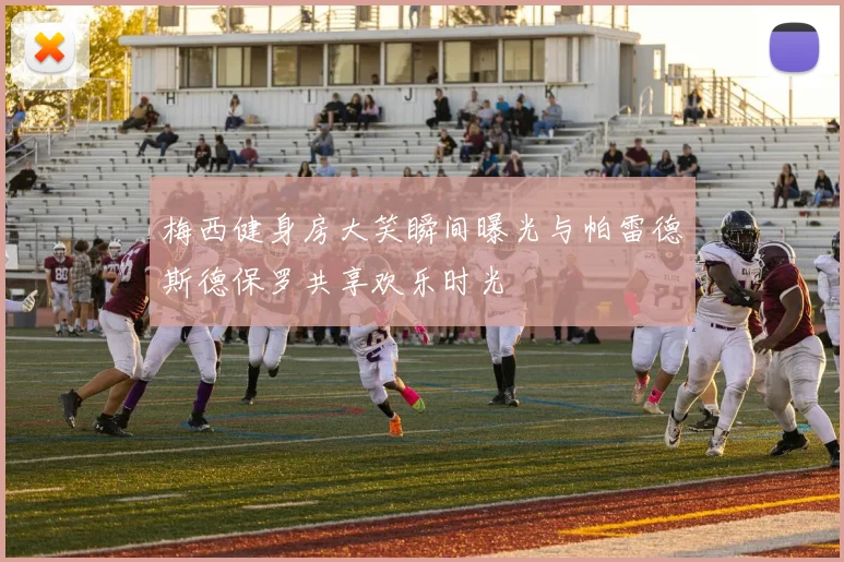 梅西健身房大笑瞬间曝光与帕雷德斯德保罗共享欢乐时光