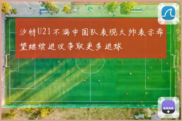 沙特U21不满中国队表现久帅表示希望继续进攻争取更多进球
