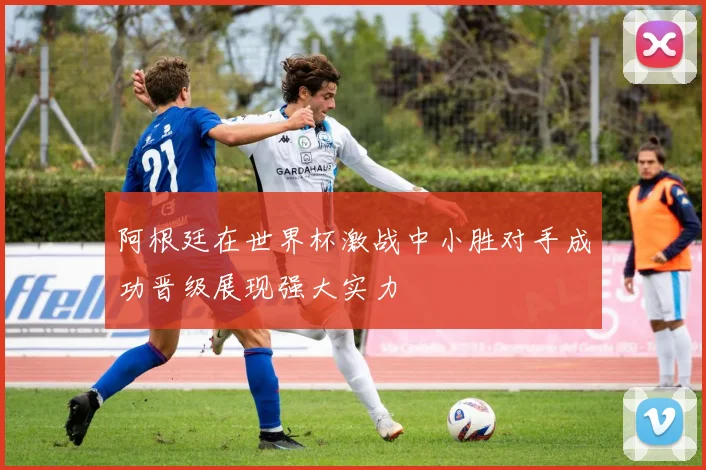 阿根廷在世界杯激战中小胜对手成功晋级展现强大实力