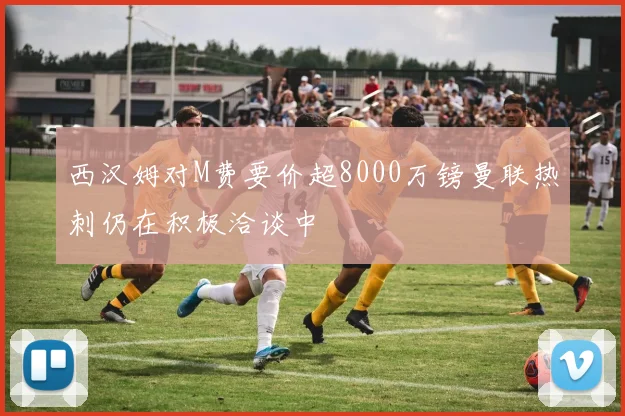 西汉姆对M费要价超8000万镑曼联热刺仍在积极洽谈中