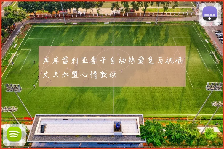 库库雷利亚妻子自幼热爱皇马祝福丈夫加盟心情激动
