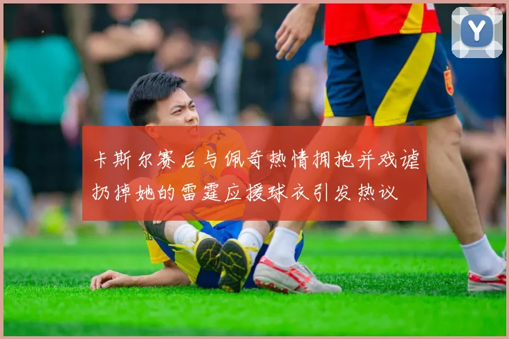 卡斯尔赛后与佩奇热情拥抱并戏谑扔掉她的雷霆应援球衣引发热议