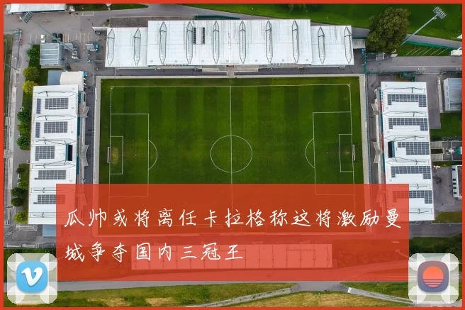 瓜帅或将离任卡拉格称这将激励曼城争夺国内三冠王