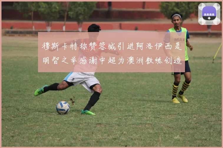 穆斯卡特称赞蓉城引进阿洛伊西是明智之举感谢中超为澳洲教练创造机会