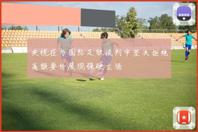 央视在与国际足联谈判中坚决拒绝高额要价展现强硬立场