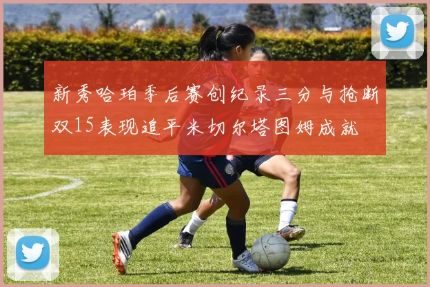 新秀哈珀季后赛创纪录三分与抢断双15表现追平米切尔塔图姆成就